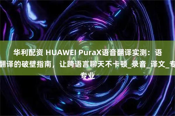 华利配资 HUAWEI PuraX语音翻译实测：语音翻译的破壁指南，让跨语言聊天不卡顿_录音_译文_专业