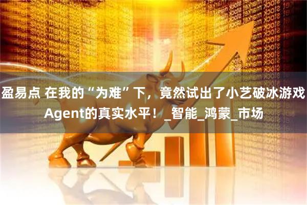盈易点 在我的“为难”下，竟然试出了小艺破冰游戏Agent的真实水平！_智能_鸿蒙_市场