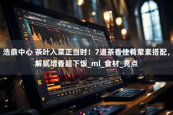 浩鼎中心 茶叶入菜正当时！7道茶香佳肴荤素搭配，解腻增香超下饭_ml_食材_亮点