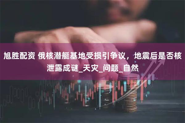 旭胜配资 俄核潜艇基地受损引争议，地震后是否核泄露成谜_天灾_问题_自然