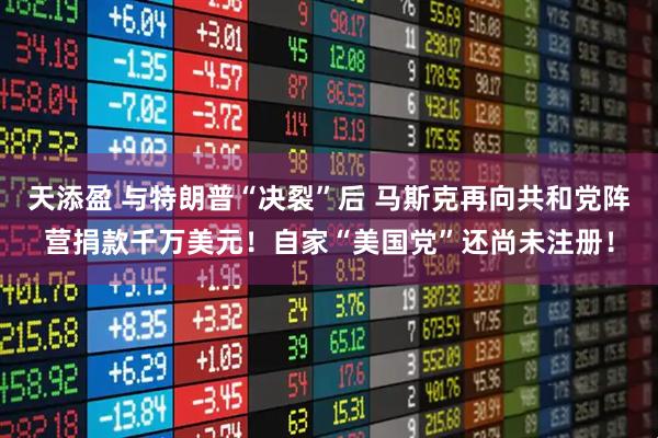 天添盈 与特朗普“决裂”后 马斯克再向共和党阵营捐款千万美元！自家“美国党”还尚未注册！