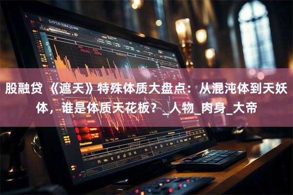 股融贷 《遮天》特殊体质大盘点:从混沌体到天妖体,谁是体质天花板?_人物_肉身_大帝